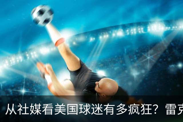 从社媒看美国球迷有多疯狂？雷克瑟姆后卫亲承：队友说这趟十倍震撼